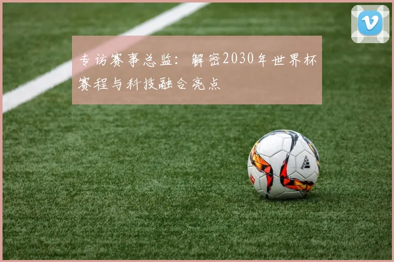 专访赛事总监：解密2030年世界杯赛程与科技融合亮点
