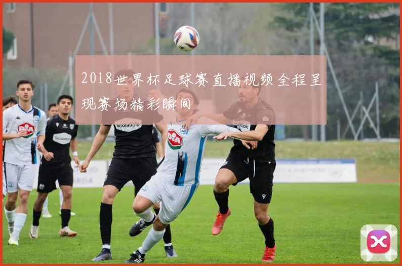 2018世界杯足球赛直播视频全程呈现赛场精彩瞬间
