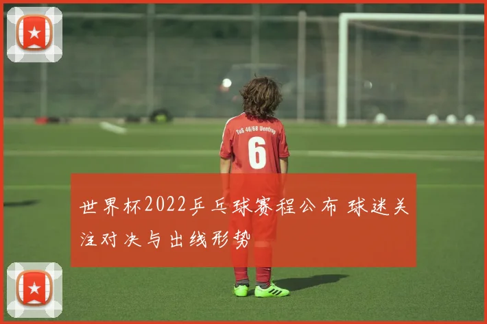 世界杯2022乒乓球赛程公布 球迷关注对决与出线形势