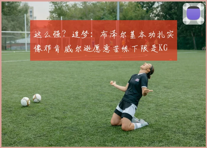 这么强？追梦：布泽尔基本功扎实像邓肯 威尔逊愿意苦练下限是KG