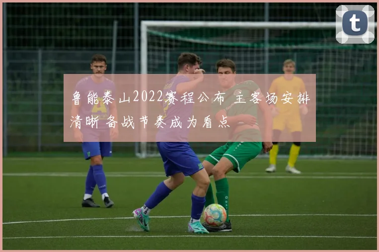 鲁能泰山2022赛程公布 主客场安排清晰 备战节奏成为看点