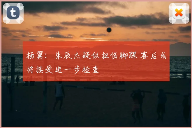 杨翼：朱辰杰疑似扭伤脚踝 赛后或将接受进一步检查
