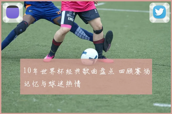 10年世界杯经典歌曲盘点 回顾赛场记忆与球迷热情