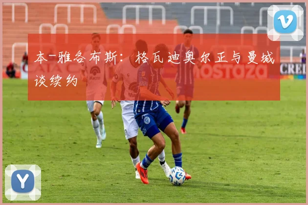 本-雅各布斯：格瓦迪奥尔正与曼城谈续约